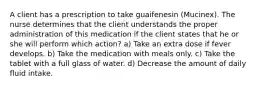 A client has a prescription to take guaifenesin (Mucinex). The nurse determines that the client understands the proper administration of this medication if the client states that he or she will perform which action? a) Take an extra dose if fever develops. b) Take the medication with meals only. c) Take the tablet with a full glass of water. d) Decrease the amount of daily fluid intake.