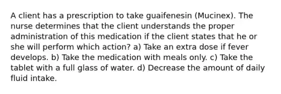 A client has a prescription to take guaifenesin (Mucinex). The nurse determines that the client understands the proper administration of this medication if the client states that he or she will perform which action? a) Take an extra dose if fever develops. b) Take the medication with meals only. c) Take the tablet with a full glass of water. d) Decrease the amount of daily fluid intake.