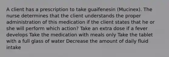 A client has a prescription to take guaifenesin (Mucinex). The nurse determines that the client understands the proper administration of this medication if the client states that he or she will perform which action? Take an extra dose if a fever develops Take the medication with meals only Take the tablet with a full glass of water Decrease the amount of daily fluid intake