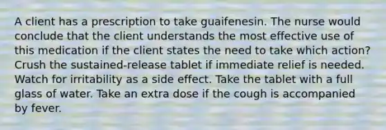 A client has a prescription to take guaifenesin. The nurse would conclude that the client understands the most effective use of this medication if the client states the need to take which action? Crush the sustained-release tablet if immediate relief is needed. Watch for irritability as a side effect. Take the tablet with a full glass of water. Take an extra dose if the cough is accompanied by fever.