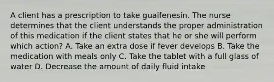 A client has a prescription to take guaifenesin. The nurse determines that the client understands the proper administration of this medication if the client states that he or she will perform which action? A. Take an extra dose if fever develops B. Take the medication with meals only C. Take the tablet with a full glass of water D. Decrease the amount of daily fluid intake