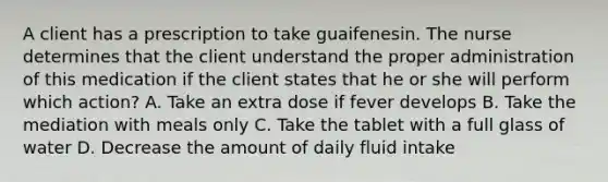 A client has a prescription to take guaifenesin. The nurse determines that the client understand the proper administration of this medication if the client states that he or she will perform which action? A. Take an extra dose if fever develops B. Take the mediation with meals only C. Take the tablet with a full glass of water D. Decrease the amount of daily fluid intake