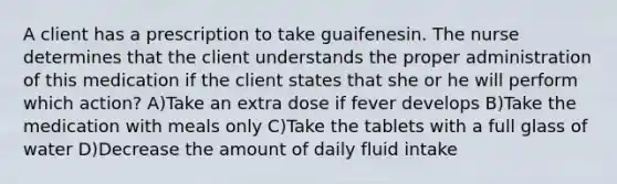 A client has a prescription to take guaifenesin. The nurse determines that the client understands the proper administration of this medication if the client states that she or he will perform which action? A)Take an extra dose if fever develops B)Take the medication with meals only C)Take the tablets with a full glass of water D)Decrease the amount of daily fluid intake