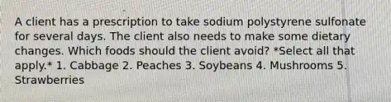 A client has a prescription to take sodium polystyrene sulfonate for several days. The client also needs to make some dietary changes. Which foods should the client avoid? *Select all that apply.* 1. Cabbage 2. Peaches 3. Soybeans 4. Mushrooms 5. Strawberries