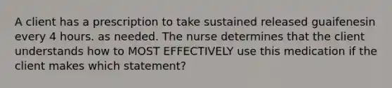 A client has a prescription to take sustained released guaifenesin every 4 hours. as needed. The nurse determines that the client understands how to MOST EFFECTIVELY use this medication if the client makes which statement?