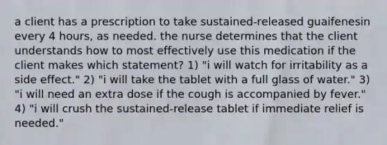 a client has a prescription to take sustained-released guaifenesin every 4 hours, as needed. the nurse determines that the client understands how to most effectively use this medication if the client makes which statement? 1) "i will watch for irritability as a side effect." 2) "i will take the tablet with a full glass of water." 3) "i will need an extra dose if the cough is accompanied by fever." 4) "i will crush the sustained-release tablet if immediate relief is needed."