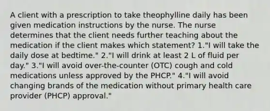 A client with a prescription to take theophylline daily has been given medication instructions by the nurse. The nurse determines that the client needs further teaching about the medication if the client makes which statement? 1."I will take the daily dose at bedtime." 2."I will drink at least 2 L of fluid per day." 3."I will avoid over-the-counter (OTC) cough and cold medications unless approved by the PHCP." 4."I will avoid changing brands of the medication without primary health care provider (PHCP) approval."