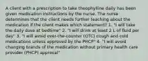 A client with a prescription to take theophylline daily has been given medication instructions by the nurse. The nurse determines that the client needs further teaching about the medication if the client makes which statement? 1. "I will take the daily dose at bedtime" 2. "I will drink at least 2 L of fluid per day" 3. "I will avoid over-the-counter (OTC) cough and cold medications unless approved by the PHCP" 4. "I will avoid changing brands of the medication without primary health care provider (PHCP) approval"