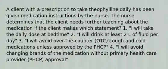 A client with a prescription to take theophylline daily has been given medication instructions by the nurse. The nurse determines that the client needs further teaching about the medication if the client makes which statement? 1. "I will take the daily dose at bedtime" 2. "I will drink at least 2 L of fluid per day" 3. "I will avoid over-the-counter (OTC) cough and cold medications unless approved by the PHCP" 4. "I will avoid changing brands of the medication without primary health care provider (PHCP) approval"