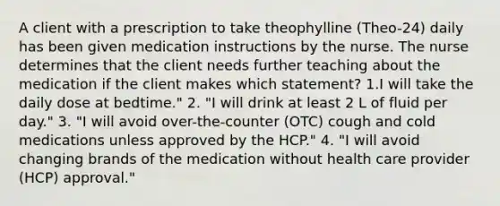 A client with a prescription to take theophylline (Theo-24) daily has been given medication instructions by the nurse. The nurse determines that the client needs further teaching about the medication if the client makes which statement? 1.I will take the daily dose at bedtime." 2. "I will drink at least 2 L of fluid per day." 3. "I will avoid over-the-counter (OTC) cough and cold medications unless approved by the HCP." 4. "I will avoid changing brands of the medication without health care provider (HCP) approval."