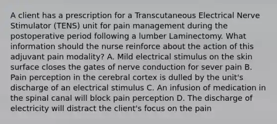 A client has a prescription for a Transcutaneous Electrical Nerve Stimulator (TENS) unit for pain management during the postoperative period following a lumber Laminectomy. What information should the nurse reinforce about the action of this adjuvant pain modality? A. Mild electrical stimulus on the skin surface closes the gates of nerve conduction for sever pain B. Pain perception in the cerebral cortex is dulled by the unit's discharge of an electrical stimulus C. An infusion of medication in the spinal canal will block pain perception D. The discharge of electricity will distract the client's focus on the pain