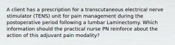 A client has a prescription for a transcutaneous electrical nerve stimulator (TENS) unit for pain management during the postoperative period following a lumbar Laminectomy. Which information should the practical nurse PN reinforce about the action of this adjuvant pain modality?