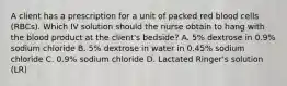 A client has a prescription for a unit of packed red blood cells (RBCs). Which IV solution should the nurse obtain to hang with the blood product at the client's bedside? A. 5% dextrose in 0.9% sodium chloride B. 5% dextrose in water in 0.45% sodium chloride C. 0.9% sodium chloride D. Lactated Ringer's solution (LR)