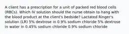 A client has a prescription for a unit of packed red blood cells (RBCs). Which IV solution should the nurse obtain to hang with the blood product at the client's bedside? Lactated Ringer's solution (LR) 5% dextrose in 0.9% sodium chloride 5% dextrose in water in 0.45% sodium chloride 0.9% sodium chloride