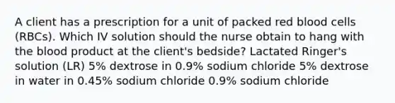 A client has a prescription for a unit of packed red blood cells (RBCs). Which IV solution should the nurse obtain to hang with the blood product at the client's bedside? Lactated Ringer's solution (LR) 5% dextrose in 0.9% sodium chloride 5% dextrose in water in 0.45% sodium chloride 0.9% sodium chloride