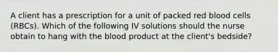 A client has a prescription for a unit of packed red blood cells (RBCs). Which of the following IV solutions should the nurse obtain to hang with the blood product at the client's bedside?