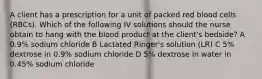 A client has a prescription for a unit of packed red blood cells (RBCs). Which of the following IV solutions should the nurse obtain to hang with the blood product at the client's bedside? A 0.9% sodium chloride B Lactated Ringer's solution (LR) C 5% dextrose in 0.9% sodium chloride D 5% dextrose in water in 0.45% sodium chloride