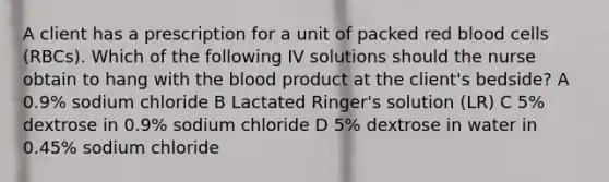 A client has a prescription for a unit of packed red blood cells (RBCs). Which of the following IV solutions should the nurse obtain to hang with the blood product at the client's bedside? A 0.9% sodium chloride B Lactated Ringer's solution (LR) C 5% dextrose in 0.9% sodium chloride D 5% dextrose in water in 0.45% sodium chloride