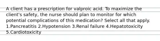 A client has a prescription for valproic acid. To maximize the client's safety, the nurse should plan to monitor for which potential complications of this medication? Select all that apply. 1.Pancreatitis 2.Hypotension 3.Renal failure 4.Hepatotoxicity 5.Cardiotoxicity