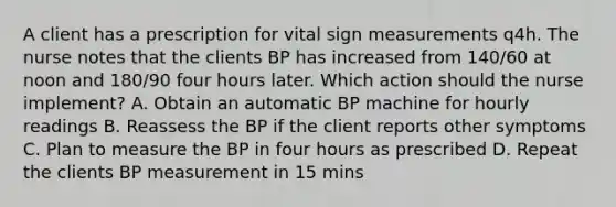 A client has a prescription for vital sign measurements q4h. The nurse notes that the clients BP has increased from 140/60 at noon and 180/90 four hours later. Which action should the nurse implement? A. Obtain an automatic BP machine for hourly readings B. Reassess the BP if the client reports other symptoms C. Plan to measure the BP in four hours as prescribed D. Repeat the clients BP measurement in 15 mins