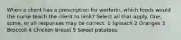 When a client has a prescription for warfarin, which foods would the nurse teach the client to limit? Select all that apply. One, some, or all responses may be correct. 1 Spinach 2 Oranges 3 Broccoli 4 Chicken breast 5 Sweet potatoes