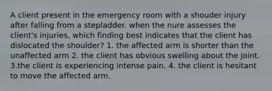 A client present in the emergency room with a shouder injury after falling from a stepladder. when the nure assesses the client's injuries, which finding best indicates that the client has dislocated the shoulder? 1. the affected arm is shorter than the unaffected arm 2. the client has obvious swelling about the joint. 3.the client is experiencing intense pain. 4. the client is hesitant to move the affected arm.