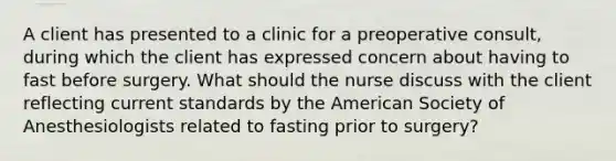 A client has presented to a clinic for a preoperative consult, during which the client has expressed concern about having to fast before surgery. What should the nurse discuss with the client reflecting current standards by the American Society of Anesthesiologists related to fasting prior to surgery?