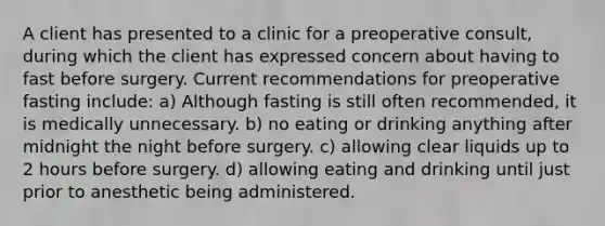 A client has presented to a clinic for a preoperative consult, during which the client has expressed concern about having to fast before surgery. Current recommendations for preoperative fasting include: a) Although fasting is still often recommended, it is medically unnecessary. b) no eating or drinking anything after midnight the night before surgery. c) allowing clear liquids up to 2 hours before surgery. d) allowing eating and drinking until just prior to anesthetic being administered.