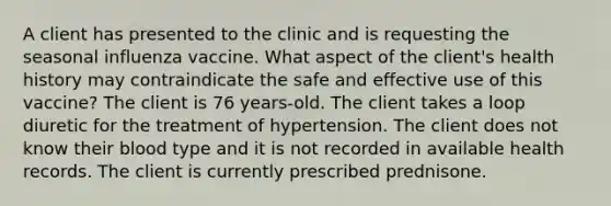 A client has presented to the clinic and is requesting the seasonal influenza vaccine. What aspect of the client's health history may contraindicate the safe and effective use of this vaccine? The client is 76 years-old. The client takes a loop diuretic for the treatment of hypertension. The client does not know their blood type and it is not recorded in available health records. The client is currently prescribed prednisone.