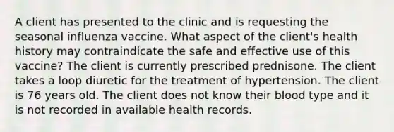 A client has presented to the clinic and is requesting the seasonal influenza vaccine. What aspect of the client's health history may contraindicate the safe and effective use of this vaccine? The client is currently prescribed prednisone. The client takes a loop diuretic for the treatment of hypertension. The client is 76 years old. The client does not know their blood type and it is not recorded in available health records.