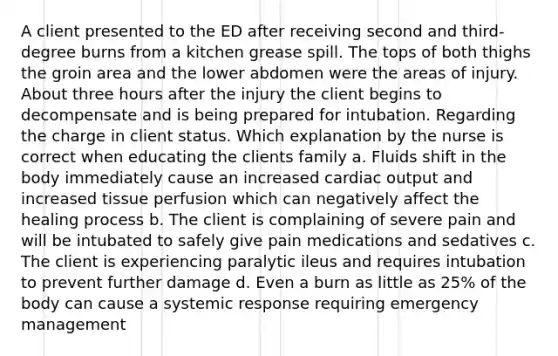 A client presented to the ED after receiving second and third-degree burns from a kitchen grease spill. The tops of both thighs the groin area and the lower abdomen were the areas of injury. About three hours after the injury the client begins to decompensate and is being prepared for intubation. Regarding the charge in client status. Which explanation by the nurse is correct when educating the clients family a. Fluids shift in the body immediately cause an increased cardiac output and increased tissue perfusion which can negatively affect the healing process b. The client is complaining of severe pain and will be intubated to safely give pain medications and sedatives c. The client is experiencing paralytic ileus and requires intubation to prevent further damage d. Even a burn as little as 25% of the body can cause a systemic response requiring emergency management