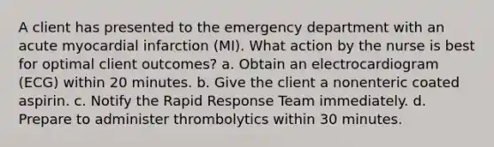 A client has presented to the emergency department with an acute myocardial infarction (MI). What action by the nurse is best for optimal client outcomes? a. Obtain an electrocardiogram (ECG) within 20 minutes. b. Give the client a nonenteric coated aspirin. c. Notify the Rapid Response Team immediately. d. Prepare to administer thrombolytics within 30 minutes.