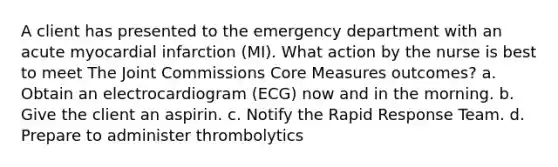 A client has presented to the emergency department with an acute myocardial infarction (MI). What action by the nurse is best to meet The Joint Commissions Core Measures outcomes? a. Obtain an electrocardiogram (ECG) now and in the morning. b. Give the client an aspirin. c. Notify the Rapid Response Team. d. Prepare to administer thrombolytics