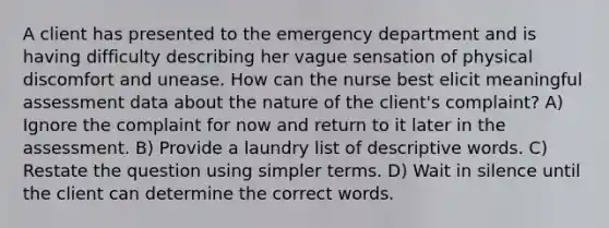 A client has presented to the emergency department and is having difficulty describing her vague sensation of physical discomfort and unease. How can the nurse best elicit meaningful assessment data about the nature of the client's complaint? A) Ignore the complaint for now and return to it later in the assessment. B) Provide a laundry list of descriptive words. C) Restate the question using simpler terms. D) Wait in silence until the client can determine the correct words.