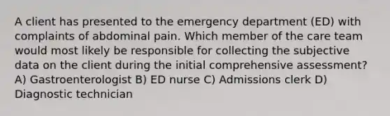 A client has presented to the emergency department (ED) with complaints of abdominal pain. Which member of the care team would most likely be responsible for collecting the subjective data on the client during the initial comprehensive assessment? A) Gastroenterologist B) ED nurse C) Admissions clerk D) Diagnostic technician