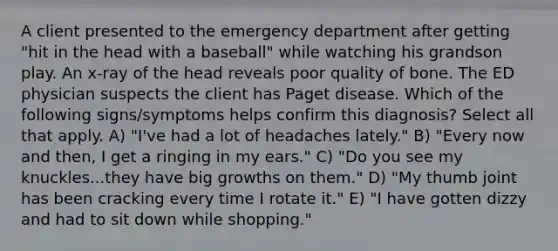 A client presented to the emergency department after getting "hit in the head with a baseball" while watching his grandson play. An x-ray of the head reveals poor quality of bone. The ED physician suspects the client has Paget disease. Which of the following signs/symptoms helps confirm this diagnosis? Select all that apply. A) "I've had a lot of headaches lately." B) "Every now and then, I get a ringing in my ears." C) "Do you see my knuckles...they have big growths on them." D) "My thumb joint has been cracking every time I rotate it." E) "I have gotten dizzy and had to sit down while shopping."