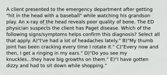 A client presented to the emergency department after getting "hit in the head with a baseball" while watching his grandson play. An x-ray of the head reveals poor quality of bone. The ED physician suspects the client has Paget disease. Which of the following signs/symptoms helps confirm this diagnosis? Select all that apply. A)"I've had a lot of headaches lately." B)"My thumb joint has been cracking every time I rotate it." C)"Every now and then, I get a ringing in my ears." D)"Do you see my knuckles...they have big growths on them." E)"I have gotten dizzy and had to sit down while shopping."