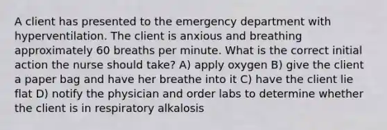 A client has presented to the emergency department with hyperventilation. The client is anxious and breathing approximately 60 breaths per minute. What is the correct initial action the nurse should​ take? A) apply oxygen B) give the client a paper bag and have her breathe into it C) have the client lie flat D) notify the physician and order labs to determine whether the client is in respiratory alkalosis