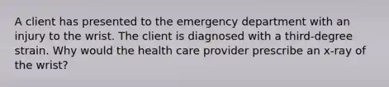 A client has presented to the emergency department with an injury to the wrist. The client is diagnosed with a third-degree strain. Why would the health care provider prescribe an x-ray of the wrist?