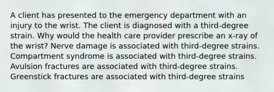 A client has presented to the emergency department with an injury to the wrist. The client is diagnosed with a third-degree strain. Why would the health care provider prescribe an x-ray of the wrist? Nerve damage is associated with third-degree strains. Compartment syndrome is associated with third-degree strains. Avulsion fractures are associated with third-degree strains. Greenstick fractures are associated with third-degree strains