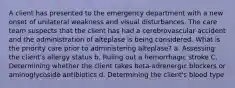 A client has presented to the emergency department with a new onset of unilateral weakness and visual disturbances. The care team suspects that the client has had a cerebrovascular accident and the administration of alteplase is being considered. What is the priority care prior to administering alteplase? a. Assessing the client's allergy status b. Ruling out a hemorrhagic stroke C. Determining whether the client takes beta-adrenergic blockers or aminoglycoside antibiotics d. Determining the client's blood type