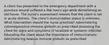 A client has presented to the emergency department with a puncture wound suffered a few hours ago while demolishing an old house. The nurse's assessment reveals that the client is not in acute distress. The client's immunization status is unknown. What intervention should the nurse prioritize? Administering cytomegalovirus immune globulin as prescribed Assessing the client for signs and symptoms of localized or systemic infection Educating the client about the importance of immunizations Administering tetanus immune globulin as prescribed