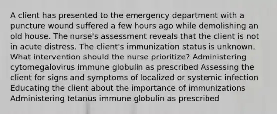 A client has presented to the emergency department with a puncture wound suffered a few hours ago while demolishing an old house. The nurse's assessment reveals that the client is not in acute distress. The client's immunization status is unknown. What intervention should the nurse prioritize? Administering cytomegalovirus immune globulin as prescribed Assessing the client for signs and symptoms of localized or systemic infection Educating the client about the importance of immunizations Administering tetanus immune globulin as prescribed