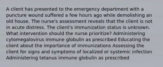 A client has presented to the emergency department with a puncture wound suffered a few hours ago while demolishing an old house. The nurse's assessment reveals that the client is not in acute distress. The client's immunization status is unknown. What intervention should the nurse prioritize? Administering cytomegalovirus immune globulin as prescribed Educating the client about the importance of immunizations Assessing the client for signs and symptoms of localized or systemic infection Administering tetanus immune globulin as prescribed