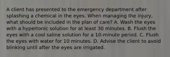 A client has presented to the emergency department after splashing a chemical in the eyes. When managing the injury, what should be included in the plan of care? A. Wash the eyes with a hypertonic solution for at least 30 minutes. B. Flush the eyes with a cool saline solution for a 10-minute period. C. Flush the eyes with water for 10 minutes. D. Advise the client to avoid blinking until after the eyes are irrigated.