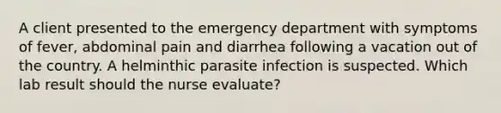 A client presented to the emergency department with symptoms of fever, abdominal pain and diarrhea following a vacation out of the country. A helminthic parasite infection is suspected. Which lab result should the nurse evaluate?