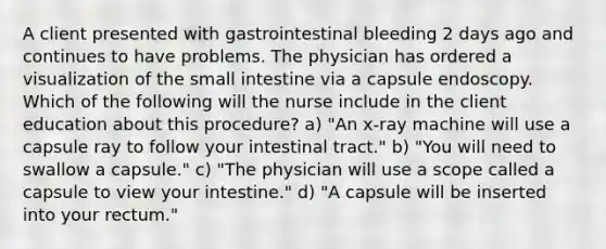 A client presented with gastrointestinal bleeding 2 days ago and continues to have problems. The physician has ordered a visualization of the small intestine via a capsule endoscopy. Which of the following will the nurse include in the client education about this procedure? a) "An x-ray machine will use a capsule ray to follow your intestinal tract." b) "You will need to swallow a capsule." c) "The physician will use a scope called a capsule to view your intestine." d) "A capsule will be inserted into your rectum."