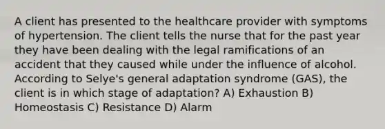 A client has presented to the healthcare provider with symptoms of hypertension. The client tells the nurse that for the past year they have been dealing with the legal ramifications of an accident that they caused while under the influence of alcohol. According to​ Selye's general adaptation syndrome​ (GAS), the client is in which stage of​ adaptation? A) Exhaustion B) Homeostasis C) Resistance D) Alarm