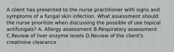 A client has presented to the nurse practitioner with signs and symptoms of a fungal skin infection. What assessment should the nurse prioritize when discussing the possible of use topical antifungals? A. Allergy assessment B.Respiratory assessment C.Review of liver enzyme levels D.Review of the client's creatinine clearance