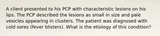 A client presented to his PCP with characteristic lesions on his lips. The PCP described the lesions as small in size and pale vesicles appearing in clusters. The patient was diagnosed with cold sores (fever blisters). What is the etiology of this condition?